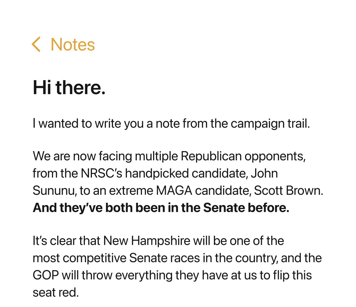 Hi there. I wanted to write you a note from the campaign trail. We are now facing multiple Republican opponents, from the NRSC’s handpicked candidate, John Sununu, to an extreme MAGA candidate, Scott Brown. And they’ve both been in the Senate before. It’s clear that New Hampshire will be one of the most competitive Senate races in the country, and the GOP will throw everything they have at us to flip this seat red.
