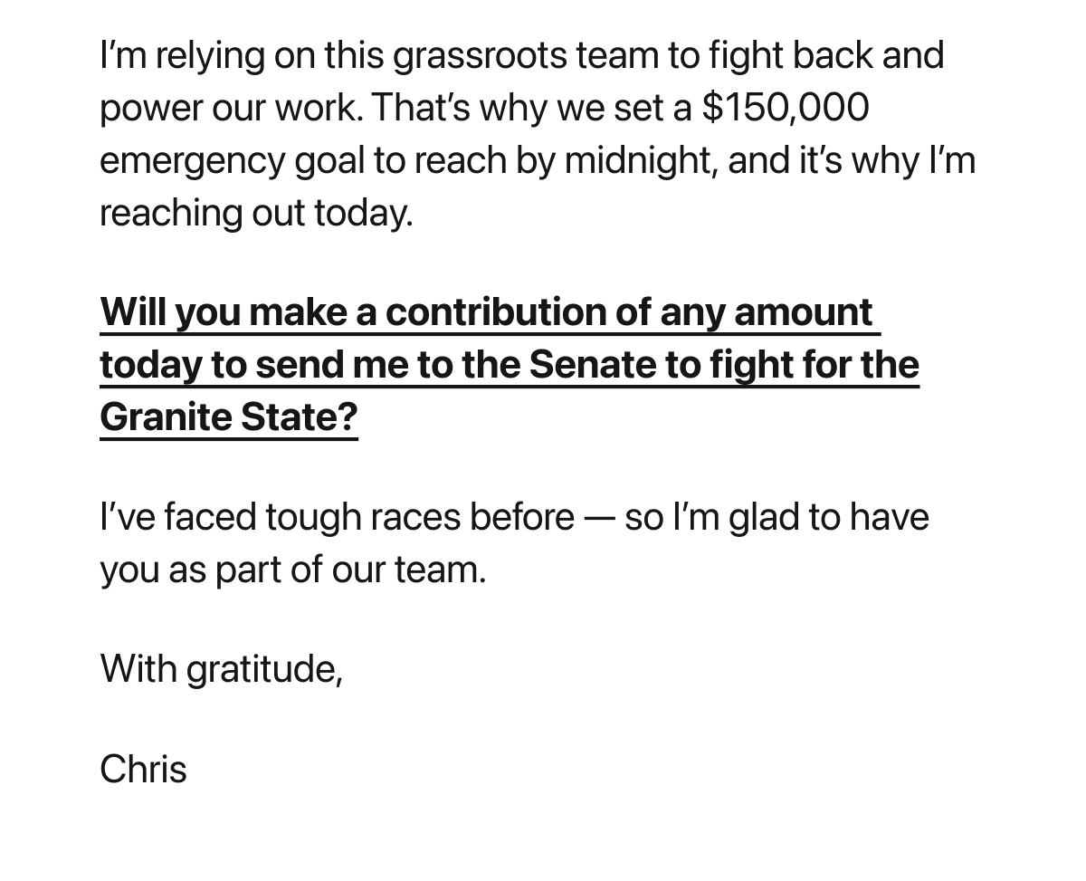 I’m relying on this grassroots team to fight back and power our work. That’s why we set a $150,000 emergency goal to reach by midnight, and it’s why I’m reaching out today. Will you make a contribution of any amount today to send me to the Senate to fight for the Granite State? I’ve faced tough races before — so I’m glad to have you as part of our team. With gratitude, Chris